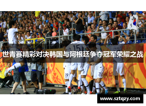 世青赛精彩对决韩国与阿根廷争夺冠军荣耀之战